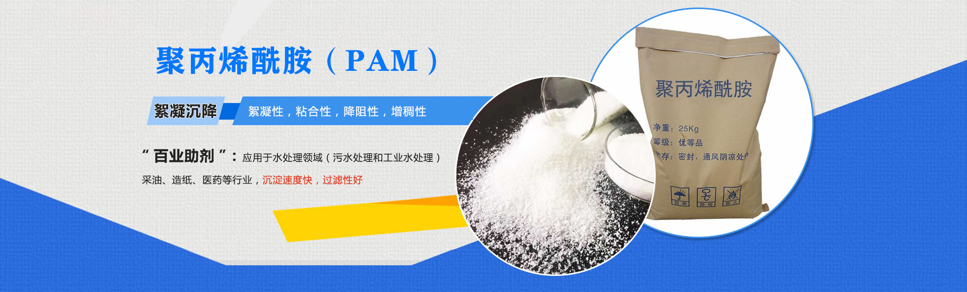 聚丙稀銑胺(PAM)-絮凝沉降:絮凝性,粘合性,降阻性,增稠性;是'百業助劑':應用于水處理,造紙,石油開采,醫藥等行業,沉淀速度快,過濾性好